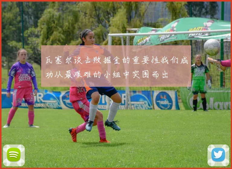 瓦塞尔谈击败掘金的重要性我们成功从最艰难的小组中突围而出