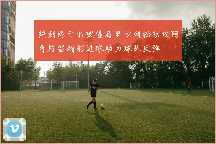 热刺终于打破僵局里沙利松助攻阿奇格雷精彩进球助力球队反弹