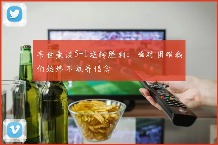 韦世豪谈5-1逆转胜利：面对困难我们始终不放弃信念