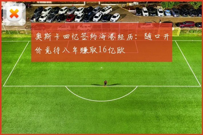 奥斯卡回忆签约海港经历：随口开价竟待八年赚取16亿欧
