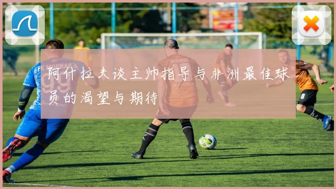 阿什拉夫谈主帅指导与非洲最佳球员的渴望与期待