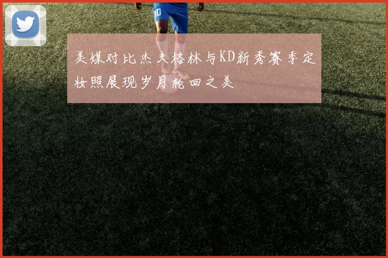 美媒对比杰夫格林与KD新秀赛季定妆照展现岁月轮回之美