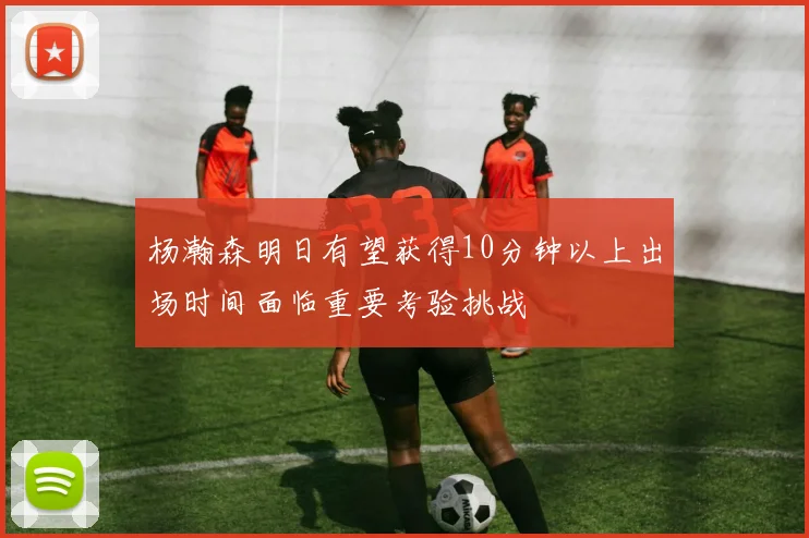 杨瀚森明日有望获得10分钟以上出场时间面临重要考验挑战