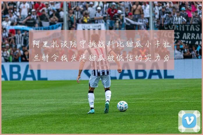 阿里扎谈防守挑战科比甜瓜小卡杜兰特令我头疼甜瓜被低估的实力分析