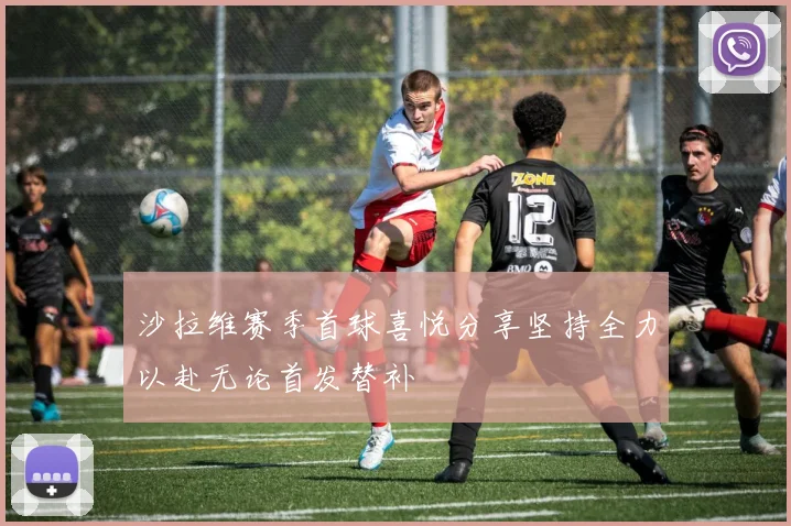 沙拉维赛季首球喜悦分享坚持全力以赴无论首发替补