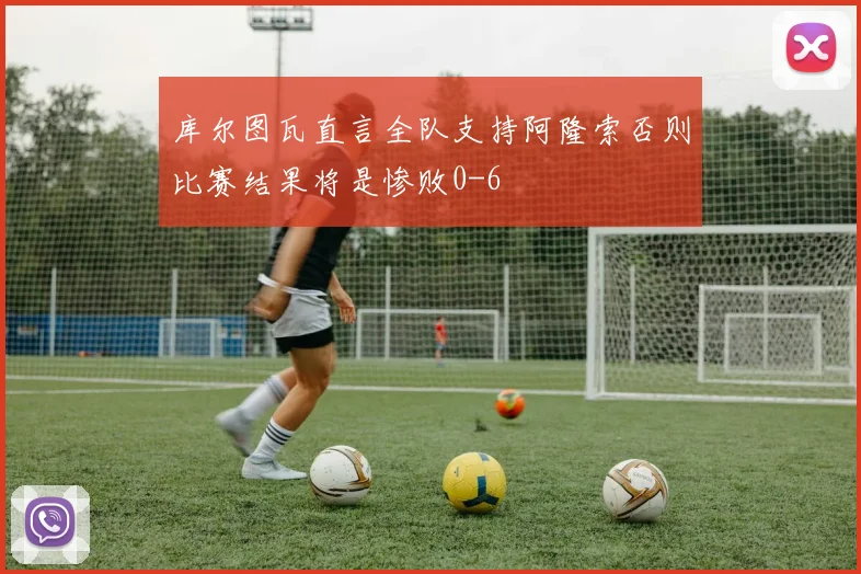 库尔图瓦直言全队支持阿隆索否则比赛结果将是惨败0-6