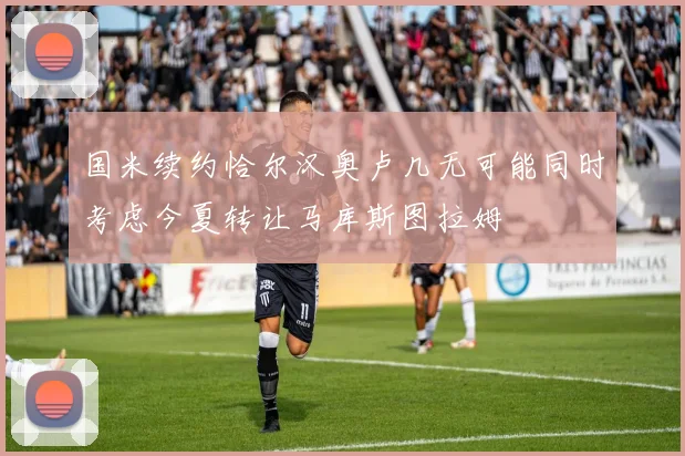 国米续约恰尔汉奥卢几无可能同时考虑今夏转让马库斯图拉姆