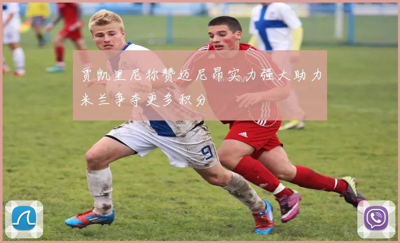 贾凯里尼称赞迈尼昂实力强大助力米兰争夺更多积分