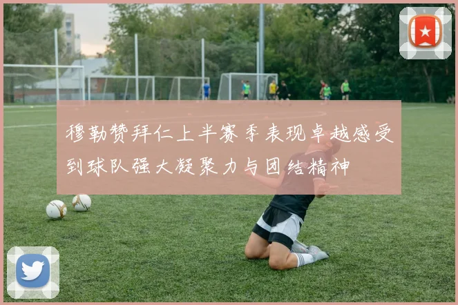 穆勒赞拜仁上半赛季表现卓越感受到球队强大凝聚力与团结精神
