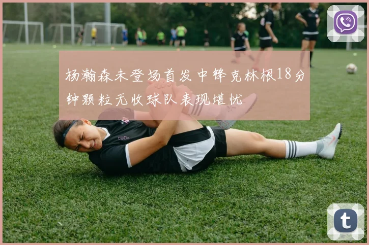 杨瀚森未登场首发中锋克林根18分钟颗粒无收球队表现堪忧