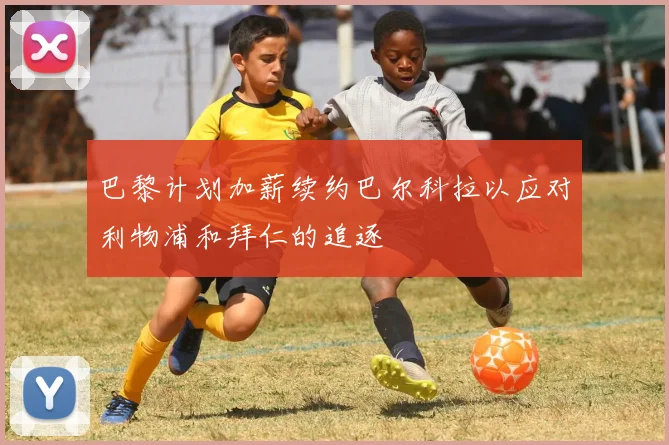 巴黎计划加薪续约巴尔科拉以应对利物浦和拜仁的追逐
