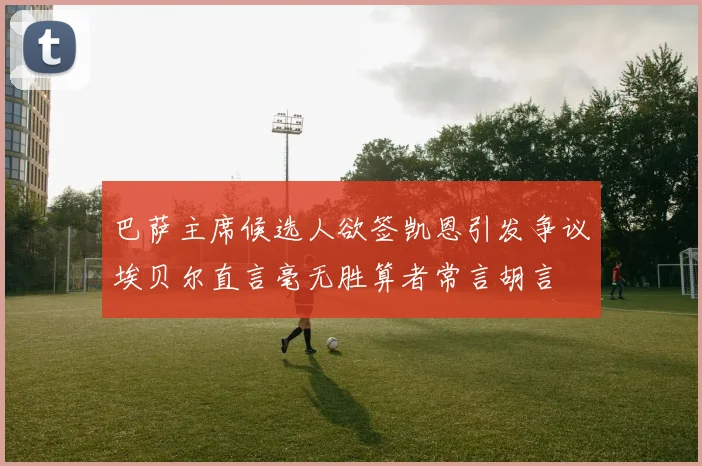 巴萨主席候选人欲签凯恩引发争议埃贝尔直言毫无胜算者常言胡言