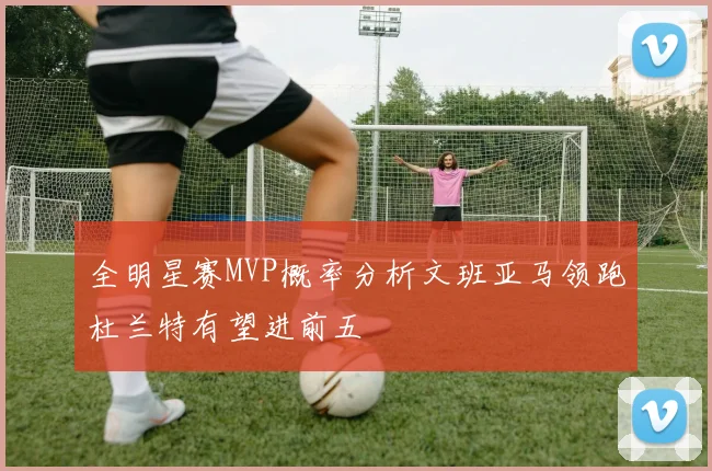 全明星赛MVP概率分析文班亚马领跑杜兰特有望进前五