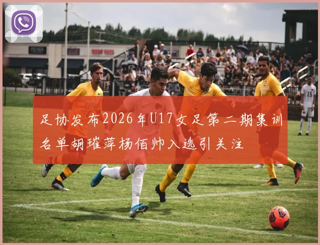 足协发布2026年U17女足第二期集训名单胡璀萍杨佰帅入选引关注