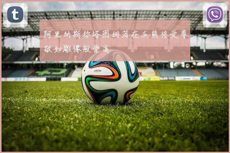 阿里纳斯称塔图姆若在灰熊将受尊敬如雕像般崇高