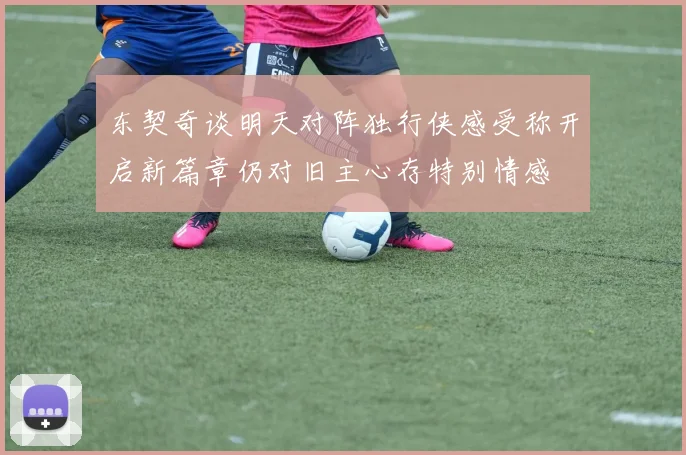 东契奇谈明天对阵独行侠感受称开启新篇章仍对旧主心存特别情感